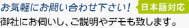 お気軽にお問い合わせ下さい! (日本語対応) 御社にお伺いし、ご説明やデモも致します。